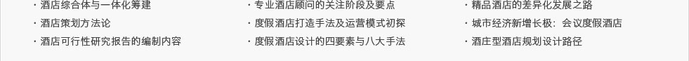 ·酒店綜合體與一體化籌建·酒店策劃方法論·酒店可行性研究報(bào)告的編制內(nèi)容及要點(diǎn)·專業(yè)酒店顧問的關(guān)注階段及要點(diǎn) ·度假酒店打造手法及運(yùn)營模式初探·度假酒店設(shè)計(jì)的四要素與八大手法·精品酒店的差異化發(fā)展之路·城市經(jīng)濟(jì)新增長極：會(huì)議度假酒店·酒莊型酒店規(guī)劃設(shè)計(jì)路徑